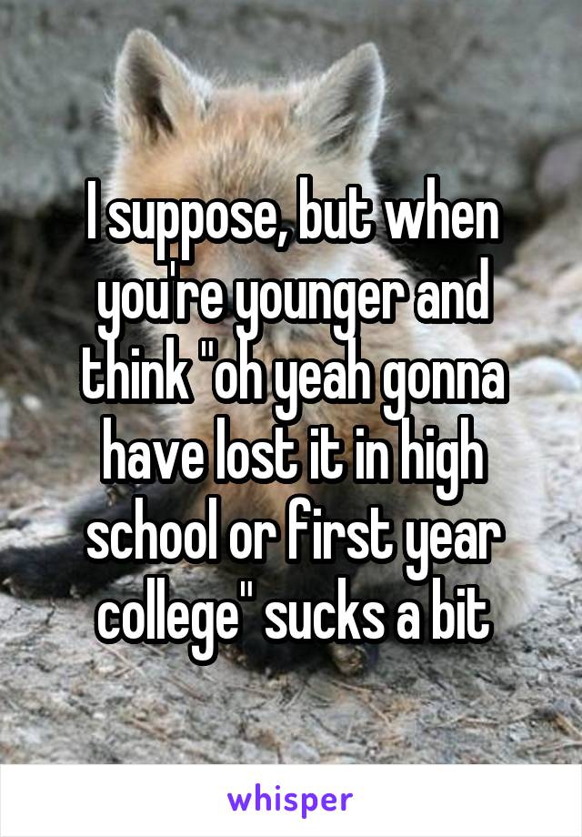 I suppose, but when you're younger and think "oh yeah gonna have lost it in high school or first year college" sucks a bit