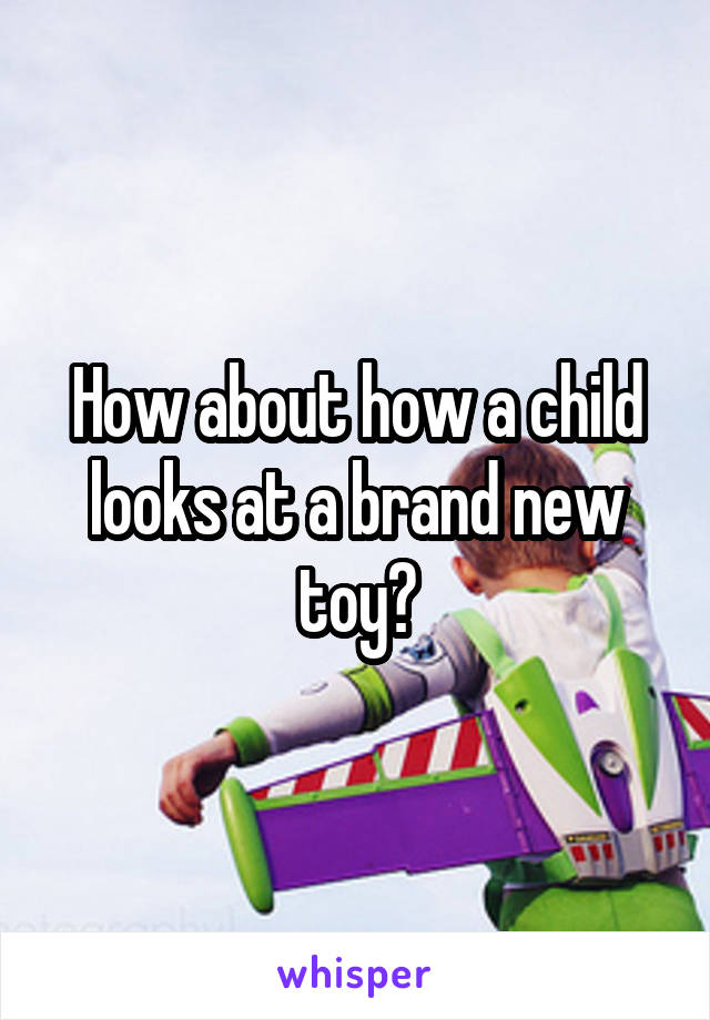 How about how a child looks at a brand new toy?