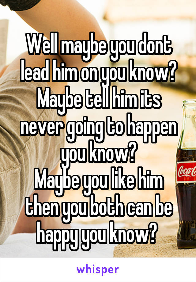 Well maybe you dont lead him on you know?
Maybe tell him its never going to happen you know?
Maybe you like him then you both can be happy you know? 