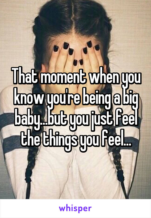 That moment when you know you're being a big baby...but you just feel the things you feel...