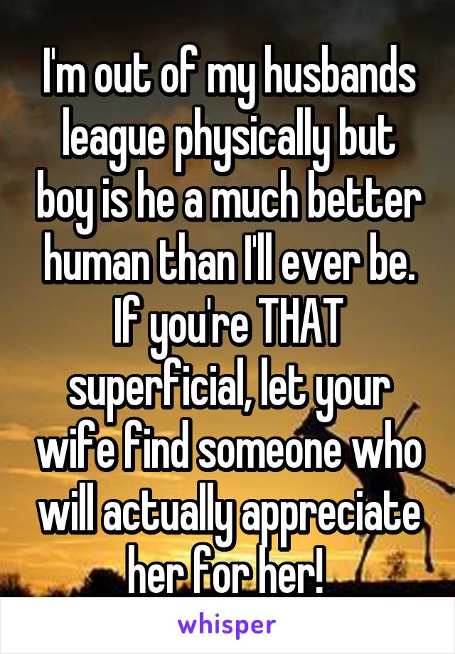 I'm out of my husbands league physically but boy is he a much better human than I'll ever be. If you're THAT superficial, let your wife find someone who will actually appreciate her for her! 