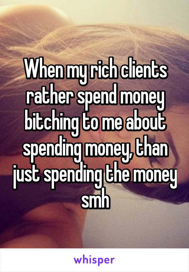 When my rich clients rather spend money bitching to me about spending money, than just spending the money smh