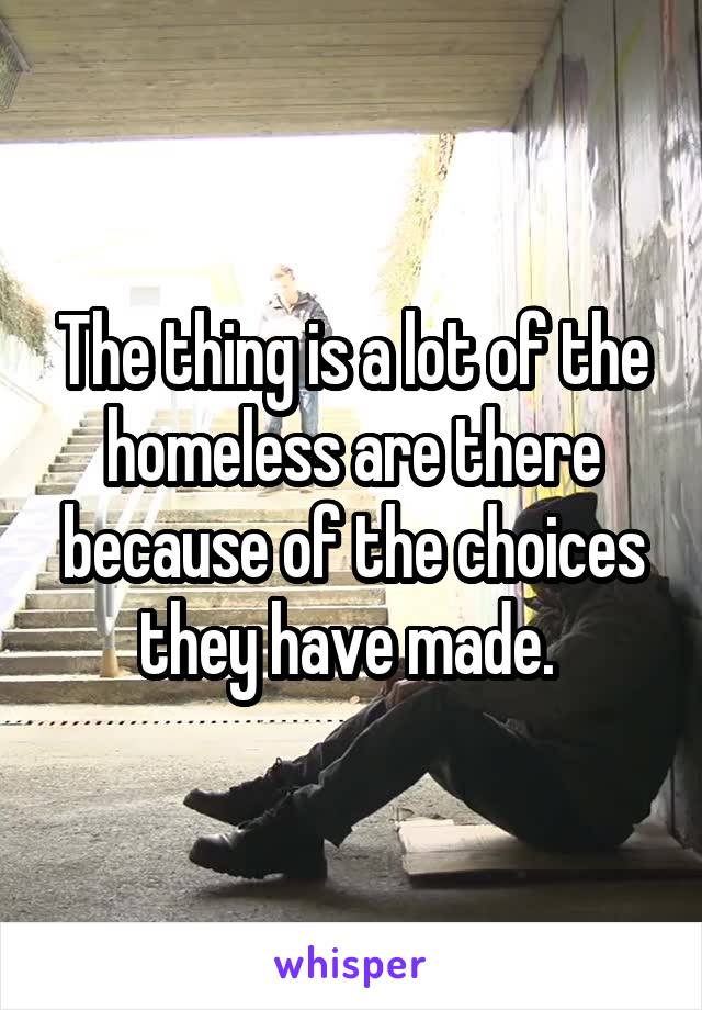 The thing is a lot of the homeless are there because of the choices they have made. 