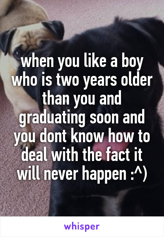 when you like a boy who is two years older than you and graduating soon and you dont know how to deal with the fact it will never happen :^)