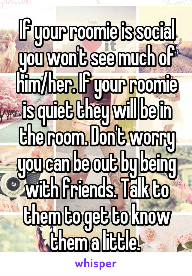 If your roomie is social you won't see much of him/her. If your roomie is quiet they will be in the room. Don't worry you can be out by being with friends. Talk to them to get to know them a little. 