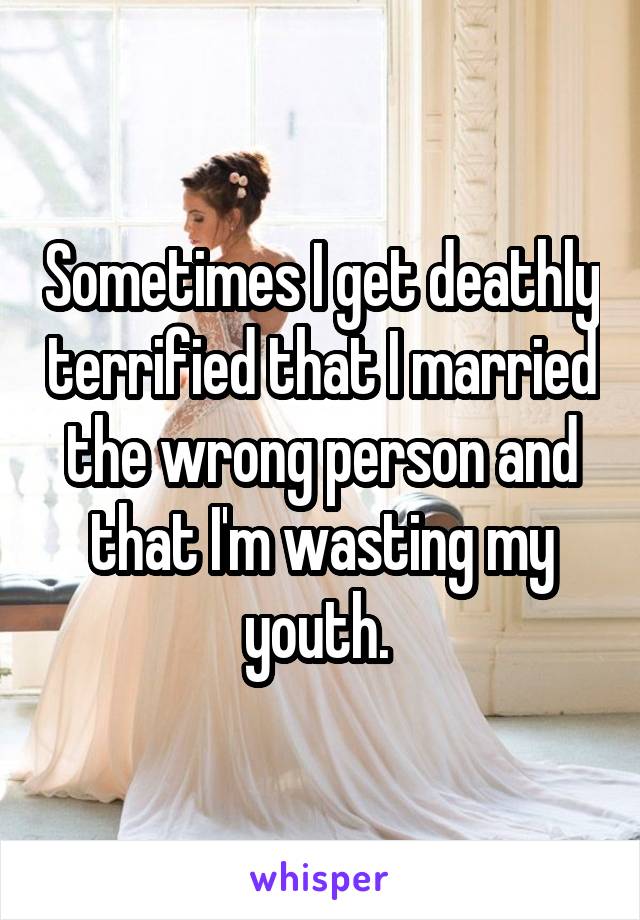 Sometimes I get deathly terrified that I married the wrong person and that I'm wasting my youth. 