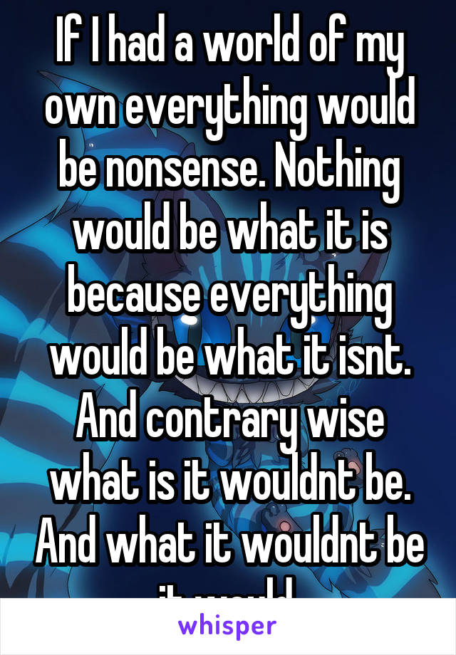 If I had a world of my own everything would be nonsense. Nothing would be what it is because everything would be what it isnt. And contrary wise what is it wouldnt be. And what it wouldnt be it would.