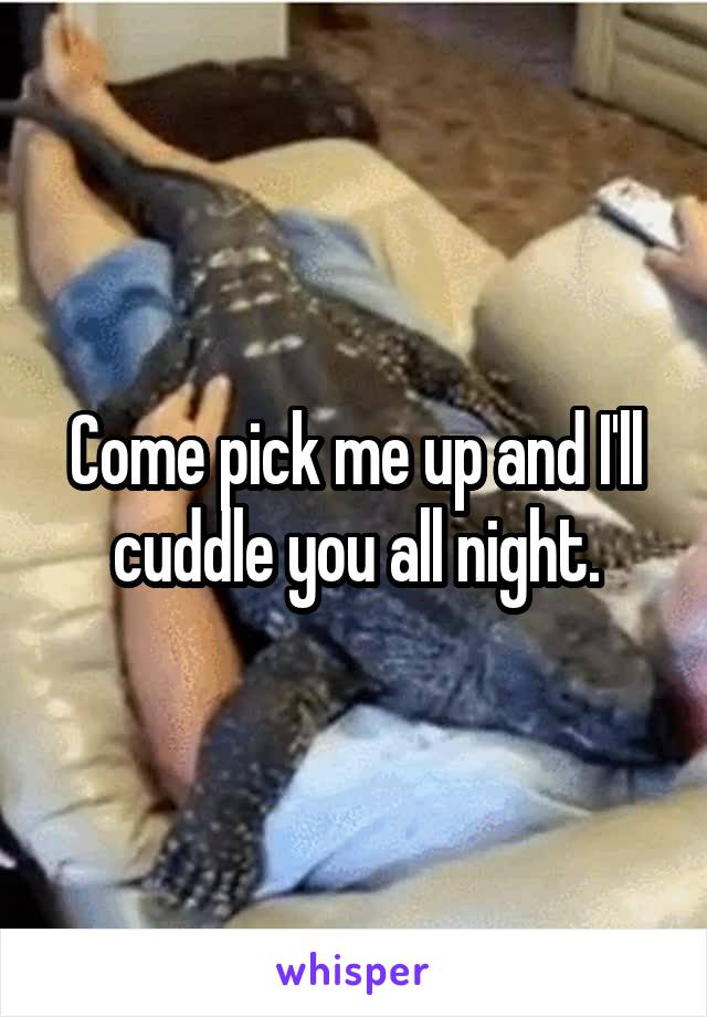 Come pick me up and I'll cuddle you all night.