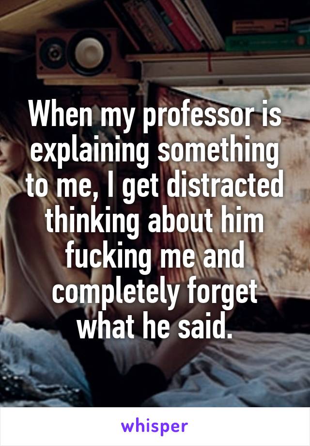 When my professor is explaining something to me, I get distracted thinking about him fucking me and completely forget what he said.