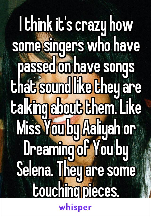 I think it's crazy how some singers who have passed on have songs that sound like they are talking about them. Like Miss You by Aaliyah or Dreaming of You by Selena. They are some touching pieces.