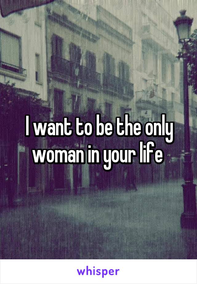 I want to be the only woman in your life 