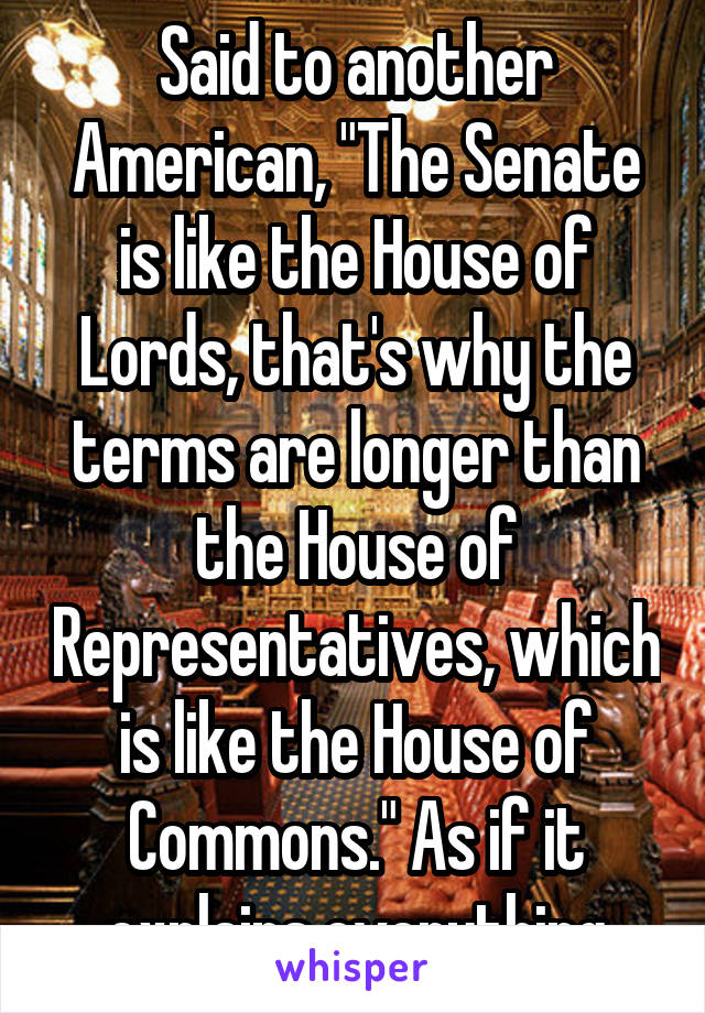 Said to another American, "The Senate is like the House of Lords, that's why the terms are longer than the House of Representatives, which is like the House of Commons." As if it explains everything