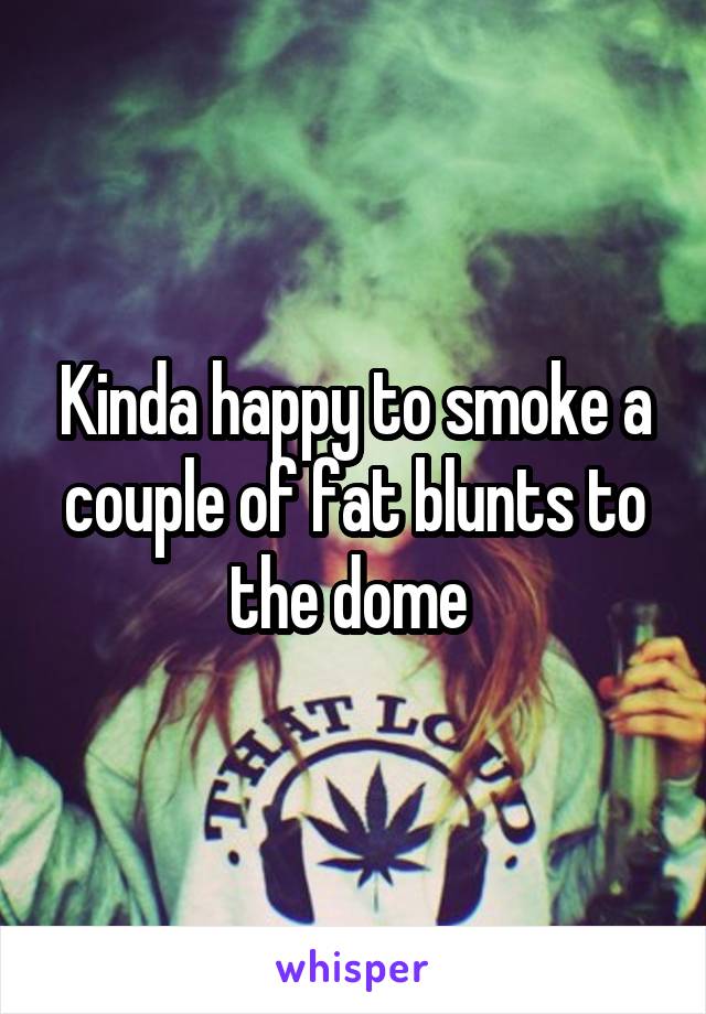 Kinda happy to smoke a couple of fat blunts to the dome 