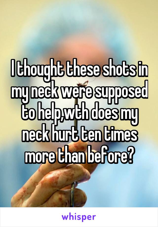 I thought these shots in my neck were supposed to help,wth does my neck hurt ten times more than before?