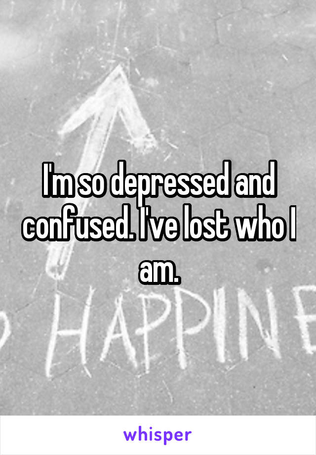 I'm so depressed and confused. I've lost who I am.