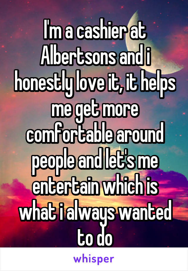 I'm a cashier at Albertsons and i honestly love it, it helps me get more comfortable around people and let's me entertain which is what i always wanted to do