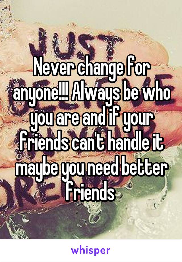 Never change for anyone!!! Always be who you are and if your friends can't handle it maybe you need better friends 