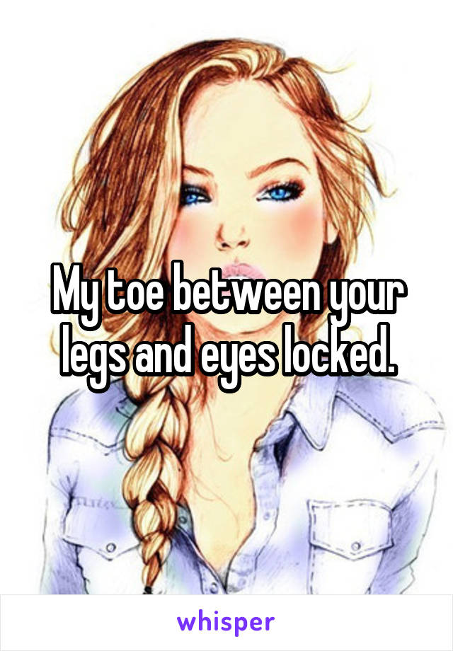 My toe between your legs and eyes locked.