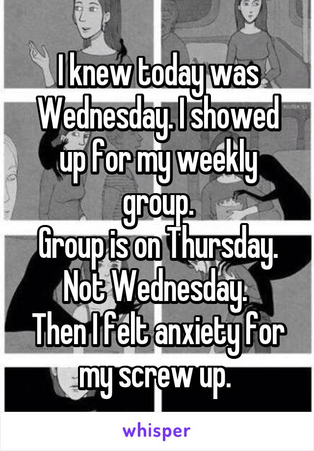 I knew today was Wednesday. I showed up for my weekly group.
Group is on Thursday.
Not Wednesday. 
Then I felt anxiety for my screw up. 