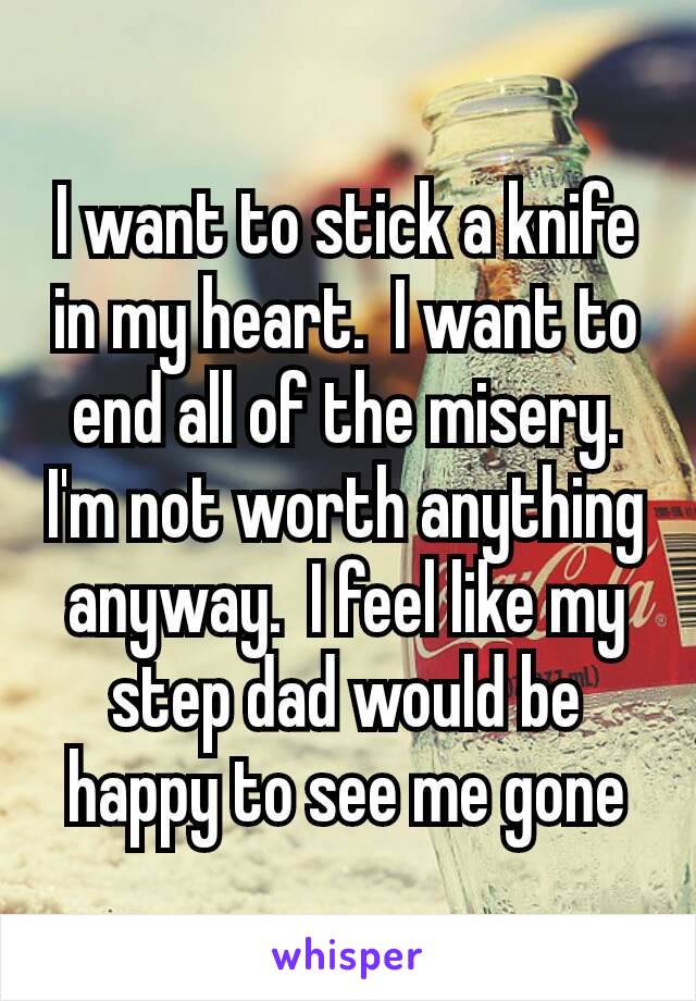 I want to stick a knife in my heart.  I want to end all of the misery.  I'm not worth anything anyway.  I feel like my​step dad would be happy to see me gone