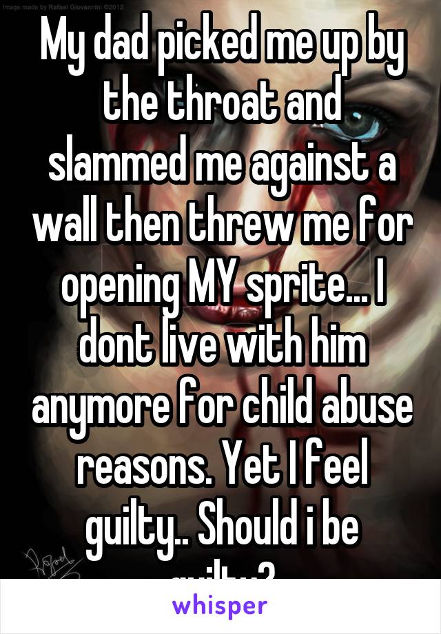 My dad picked me up by the throat and slammed me against a wall then threw me for opening MY sprite... I dont live with him anymore for child abuse reasons. Yet I feel guilty.. Should i be guilty?