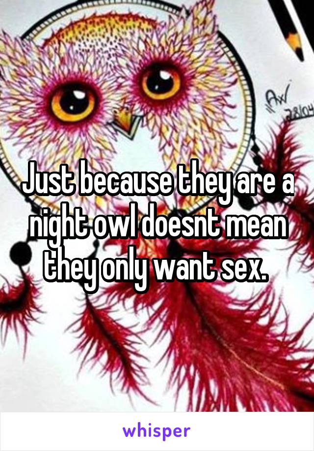 Just because they are a night owl doesnt mean they only want sex. 