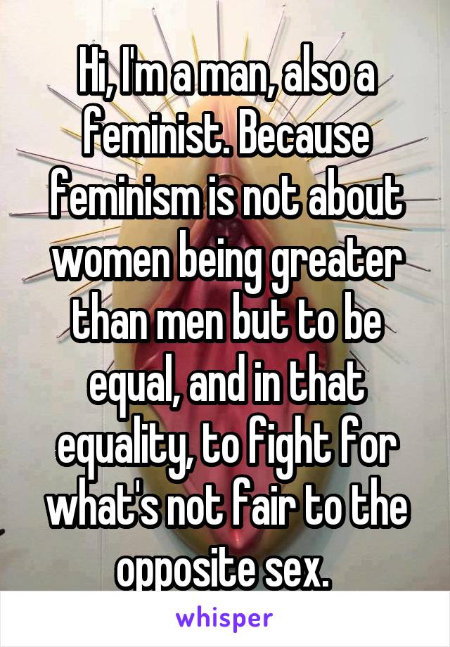 Hi, I'm a man, also a feminist. Because feminism is not about women being greater than men but to be equal, and in that equality, to fight for what's not fair to the opposite sex. 