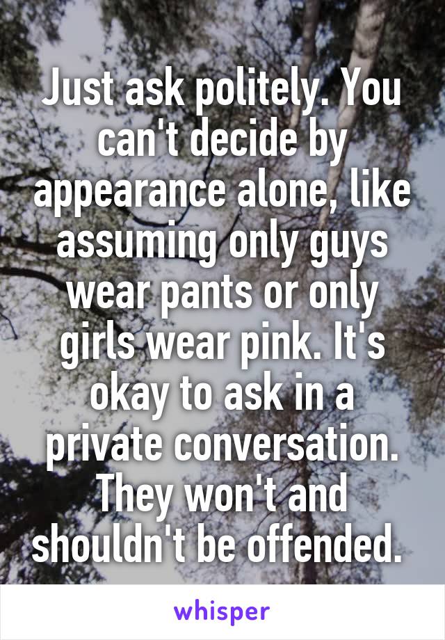 Just ask politely. You can't decide by appearance alone, like assuming only guys wear pants or only girls wear pink. It's okay to ask in a private conversation. They won't and shouldn't be offended. 