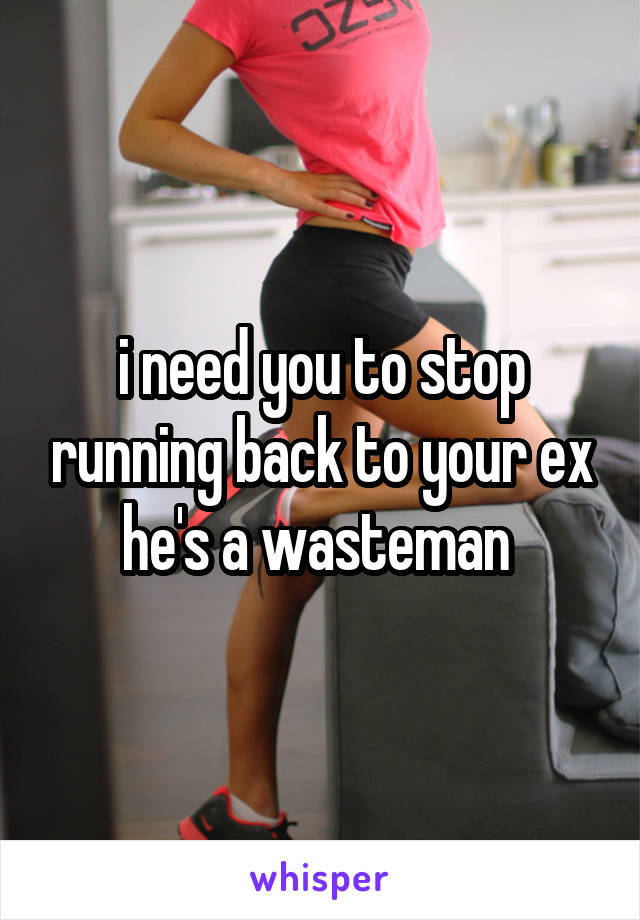 i need you to stop running back to your ex he's a wasteman 