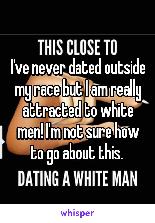 I've never dated outside my race but I am really attracted to white men! I'm not sure how to go about this. 