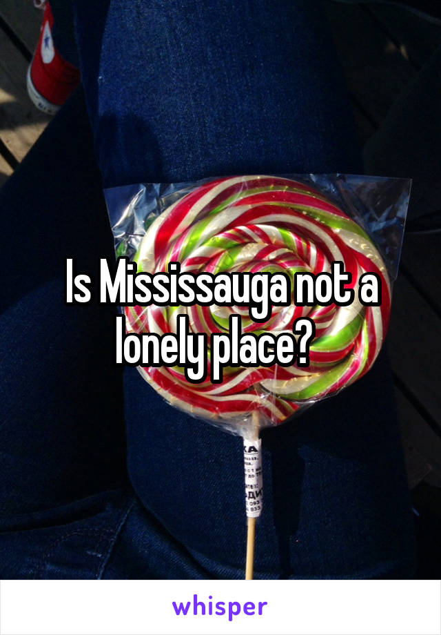 Is Mississauga not a lonely place?  