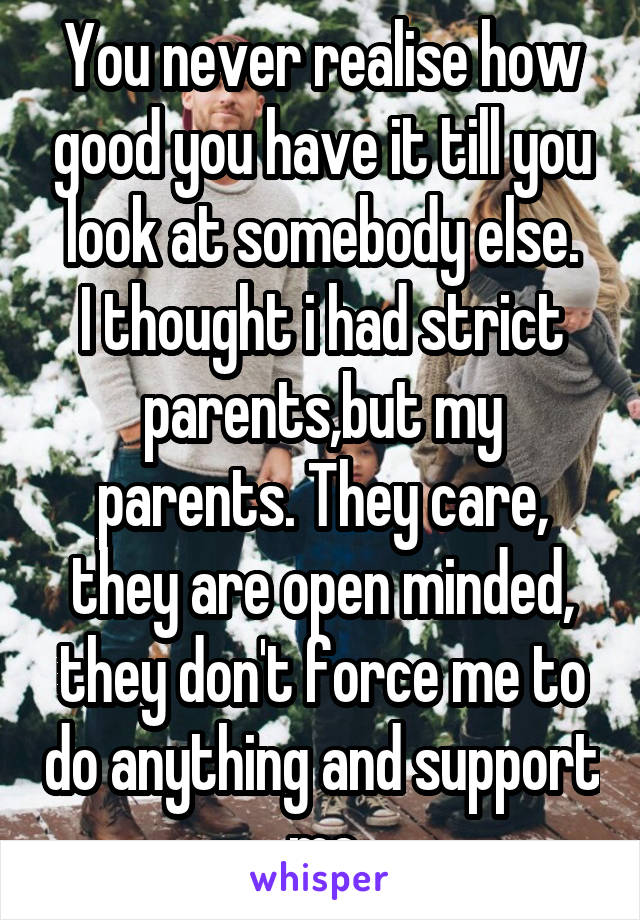 You never realise how good you have it till you look at somebody else.
I thought i had strict parents,but my parents. They care, they are open minded, they don't force me to do anything and support me