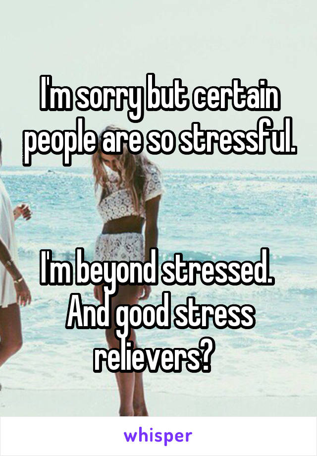 I'm sorry but certain people are so stressful. 

I'm beyond stressed.  And good stress relievers?  