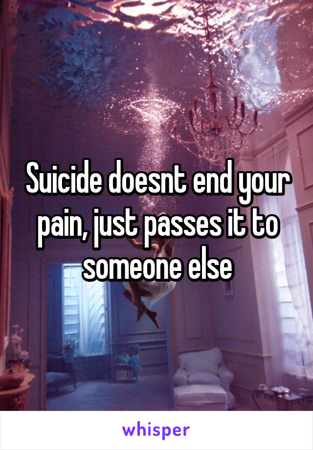 Suicide doesnt end your pain, just passes it to someone else