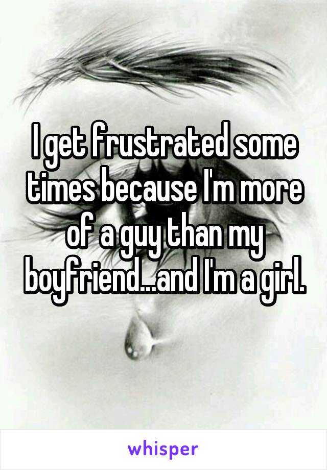 I get frustrated some times because I'm more of a guy than my boyfriend...and I'm a girl. 