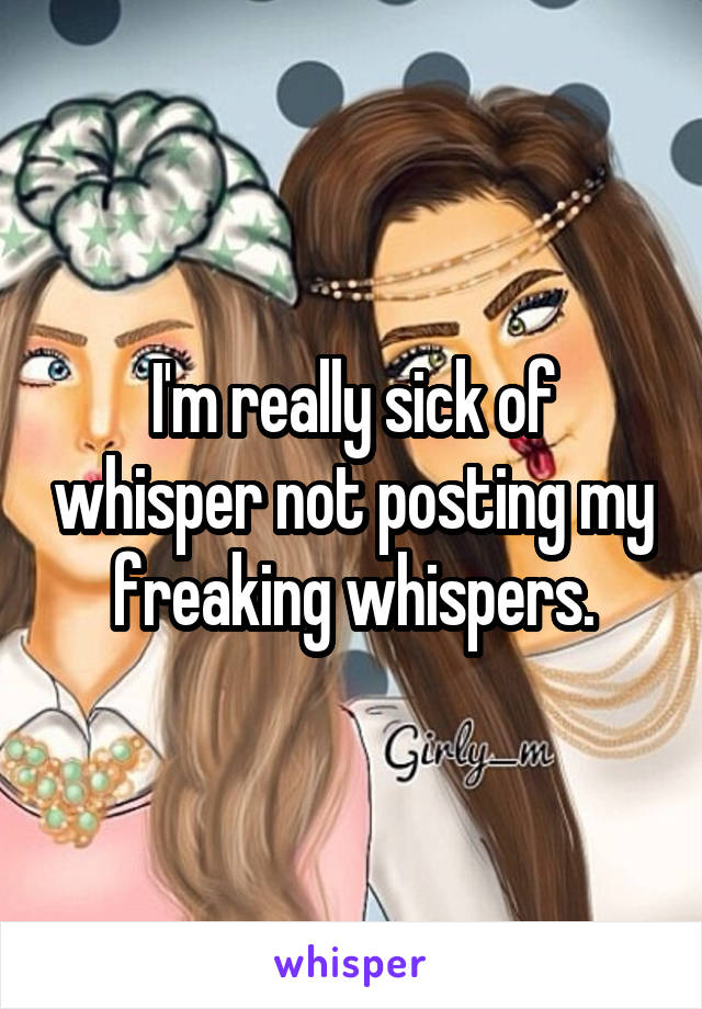 I'm really sick of whisper not posting my freaking whispers.