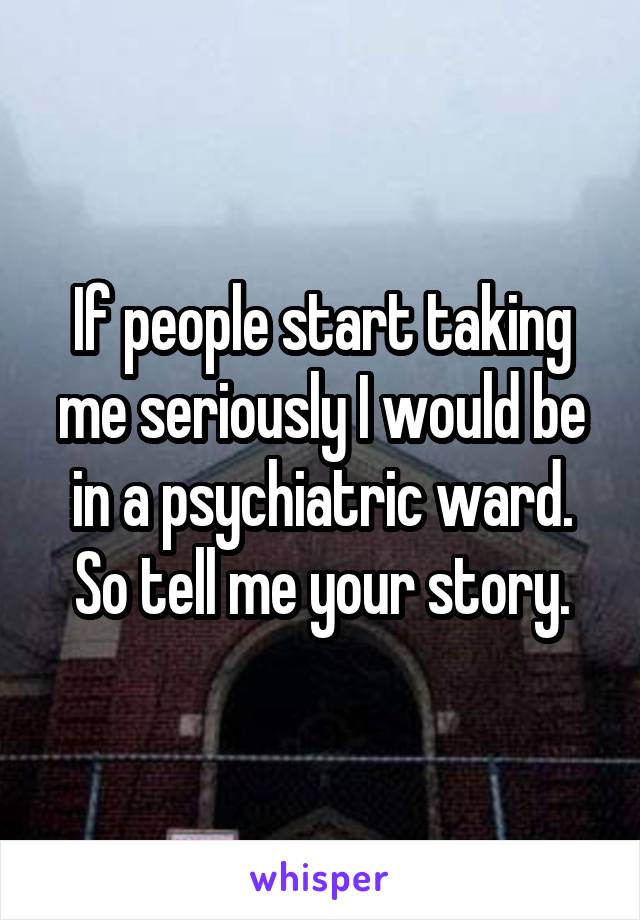 If people start taking me seriously I would be in a psychiatric ward. So tell me your story.