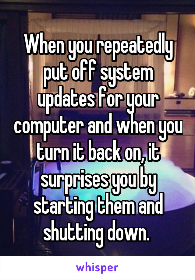 When you repeatedly put off system updates for your computer and when you turn it back on, it surprises you by starting them and shutting down. 