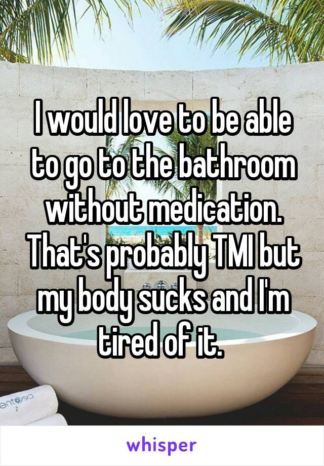 I would love to be able to go to the bathroom without medication. That's probably TMI but my body sucks and I'm tired of it. 