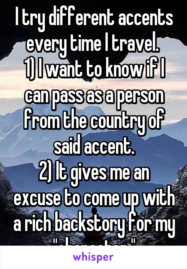 I try different accents every time I travel. 
1) I want to know if I can pass as a person from the country of said accent.
2) It gives me an excuse to come up with a rich backstory for my "character."