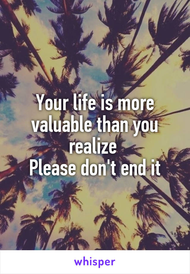 Your life is more valuable than you realize 
Please don't end it