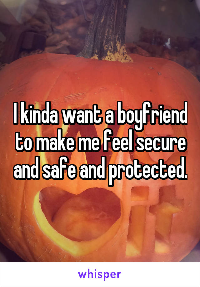 I kinda want a boyfriend to make me feel secure and safe and protected.