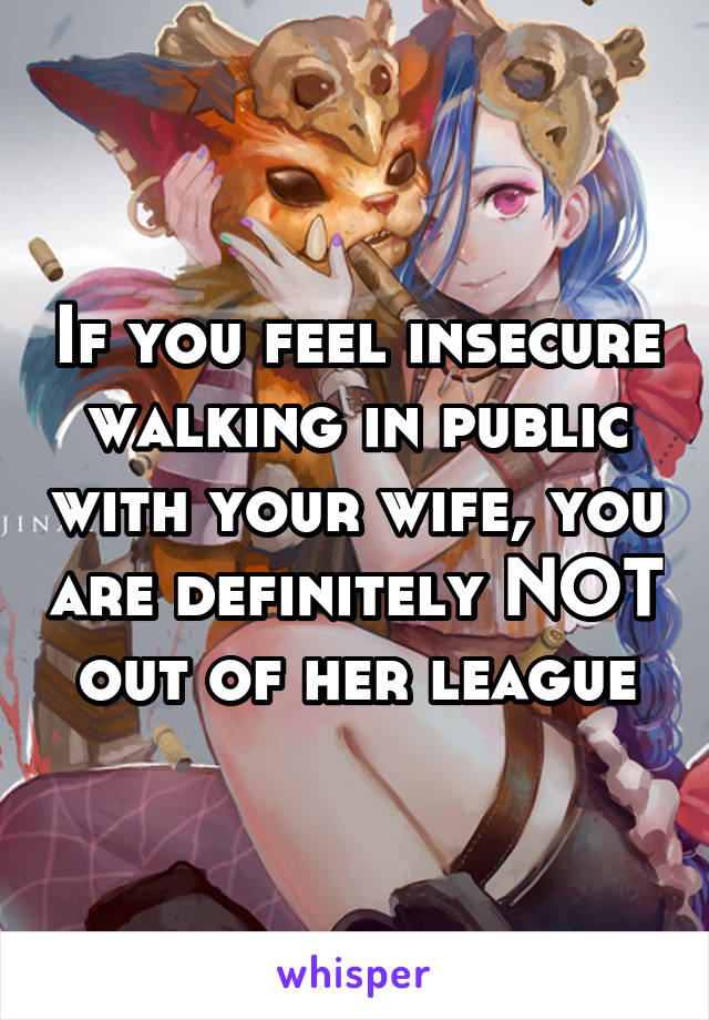 If you feel insecure walking in public with your wife, you are definitely NOT out of her league