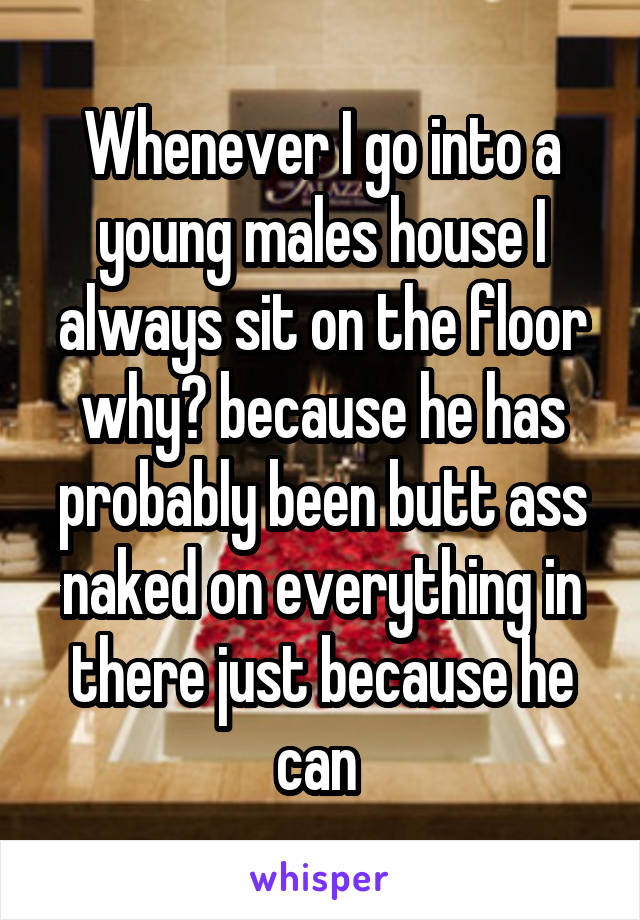 Whenever I go into a young males house I always sit on the floor why? because he has probably been butt ass naked on everything in there just because he can 