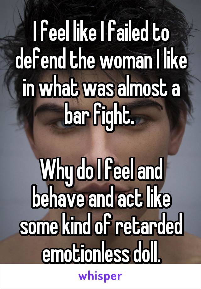 I feel like I failed to defend the woman I like in what was almost a bar fight. 

Why do I feel and behave and act like some kind of retarded emotionless doll.