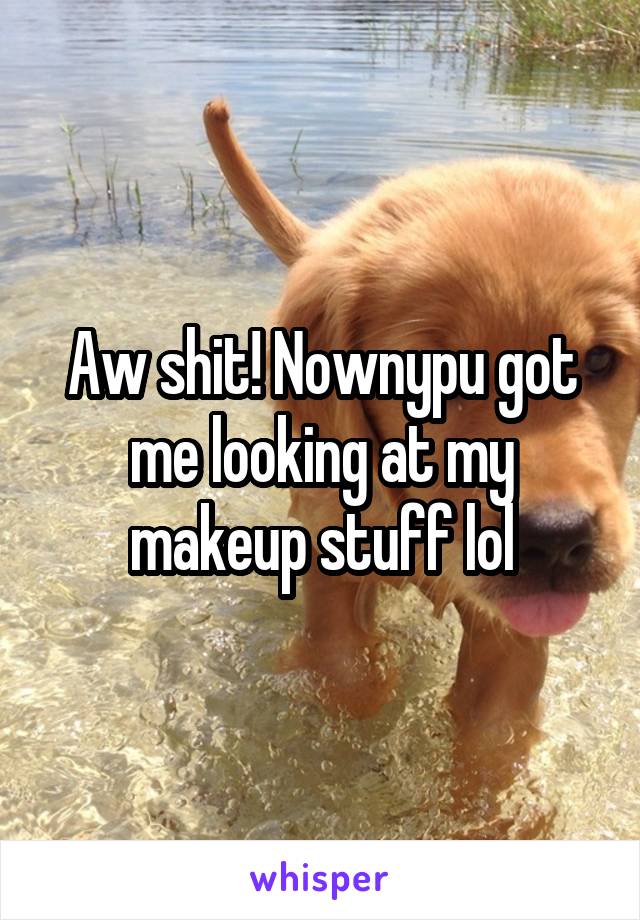 Aw shit! Nownypu got me looking at my makeup stuff lol