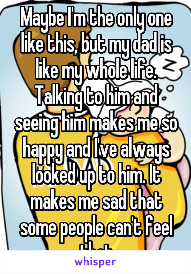 Maybe I'm the only one like this, but my dad is like my whole life. Talking to him and seeing him makes me so happy and I've always looked up to him. It makes me sad that some people can't feel that