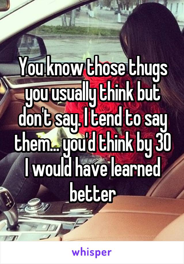 You know those thugs you usually think but don't say. I tend to say them... you'd think by 30 I would have learned better