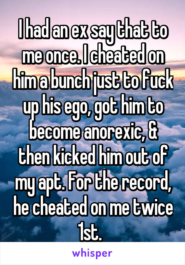 I had an ex say that to me once. I cheated on him a bunch just to fuck up his ego, got him to become anorexic, & then kicked him out of my apt. For the record, he cheated on me twice 1st.  