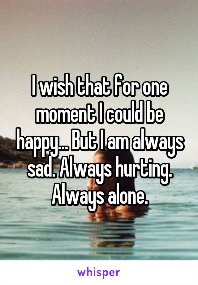 I wish that for one moment I could be happy... But I am always sad. Always hurting. Always alone.